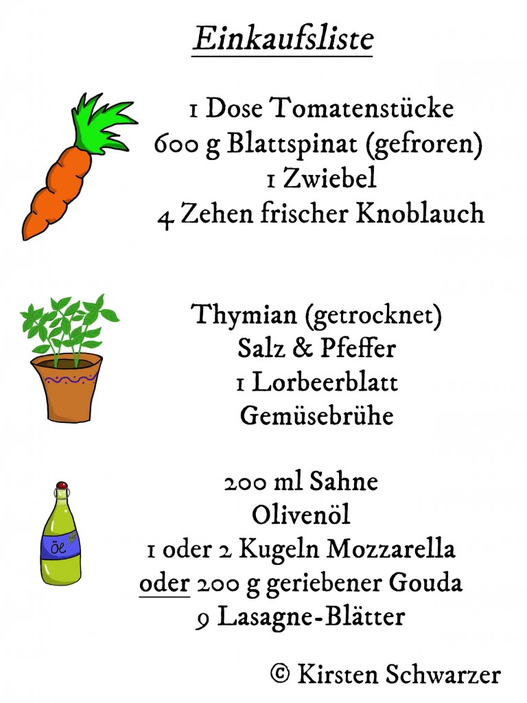 Auf dem Bild sieht man die Einkaufsliste für die Veggie-Lasagne. Neben einer gezeichneten Möhre steht: 1 Dose Tomatenstücke, 600 g Blattspinat (gefroren), 1 Zwiebel, 4 Zehen frischer Knoblauch. Darunter ist ein gezeichneter Topf Basilikum abgebildet, neben dem Gewürze vermerkt sind: Thymian (getrocknet), Salz & Pfeffer, 1 Lorbeerblatt und Gemüsebrühe. Im unteren Teil des Bildes befindet sich eine gezeichnete Flasche Olivenöl und daneben folgende Zutaten: 200 ml Sahne, Olivenöl, 1 oder 2 Kugeln Mozzarella oder 200 g geriebener Gouda sowie 9 Lasagne-Blätter.